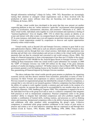 Journal of Virtual Worlds Research - Born Virtuals and Avapreneurship



through information technology” (Ahuja & Carley, 1999: 742). Researchers are increasingly
turning their attention to emergent virtual organizations such as those involved with the
production of open source software since they are becoming ever more prevalent (e.g.,
O’Mahony & Ferraro, 2007).

        Of late, virtual worlds have developed to the point that they now present yet another
organizing platform as they are “online immersive ‘game-like’ environments where participants
engage in socialization, entertainment, education, and commerce” (Mennecke et al., 2007). In
these virtual worlds, individuals come together in a rich environment and experience a feeling of
“nearness/togetherness” (Ives & Junglas, 2008: 155) in which they assume an identity as an
avatar and interact with other avatars via computer-based chat and/or more recently, voice over
IP. In some instances, individuals may even self-organize around their interests and create a Born
Virtual–a virtual organization created by avapreneurs to discover and exploit opportunities
primarily within virtual worlds.

      Virtual worlds, such as Second Life and Entropia Universe, continue to grow both in size
and sophistication (Spence, 2008) and as such are attractive platforms for Born Virtuals as they
enable economic activity through their own virtual currency. Individuals and organizations may
develop and sell their own virtual products and services to others in the virtual world, receiving
payments that can then be extracted and converted to real world currency (Sivan, 2008). The
range of a financial transaction is from a micropayment of less than one U.S dollar to the record-
breaking payment of USD 100,000 for the Asteroid Space Resort in Entropia Universe in 20071.
Adding up these transactions within one virtual world is quite substantial. For example, in 2008
the ‘GDP’ of Entropia Universe was USD 420 million (in the range of the gross domestic
products of smaller developing countries)2. Of further interest is that in March 2009 the Swedish
government granted a real life banking license to the Swedish virtual world provider, Mind Ark,
thus guaranteeing all financial deposits by Entropia Universe members.

       The above indicates that virtual worlds provide great promise as platforms for organizing
economic activity and thus deserve attention from researchers, particularly in terms of what is
necessary for Born Virtuals and avapreneurs to achieve successful organizational outcomes.
Previous research on organizational groups has identified the concept of collective competence, a
concept that is very relevant to our research question. Collective competence has been defined as
the ability of a group to work together towards a common goal and results in the creation of a
collective outcome, an outcome that could not be accomplished by one member alone due to its
complexity (Hansson, 1998; Sandberg & Targama 1998). This competence is argued to be not at
the individual level but at the group level and as such is a collective competence that integrates
both practical as well as interpersonal competence. Practical competence refers to the group
members’ ability to integrate their individual competences and solve problems together and
includes a combination of learned skills, working routines, and processes as well as thinking
chains and reasoning. Interpersonal competence refers to the ability of group members to interact
and collaborate with other members while accomplishing the group’s tasks. Collective
competence is constituted while group members collaborate in the course of joint action or
practice and creates a set of inter-subjective meanings that are expressed in and through their
artifacts (Cook & Yanow, 1993; Ruuska, 2005; Sandberg, 1994, 2000). Thus, collective

1
    http://www.marketwire.com/press-release/Entropia-Universe-770780.html, accessed August 10, 2009.
2
    Conversation with Christian Bjorkman, MindArk, 2009.

                                                                                                                            6
 