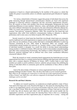 Journal of Virtual Worlds Research - Born Virtuals and Avapreneurship



competence is based on a shared understanding by the members of the group as a whole that
enables the group to successfully achieve its ultimate organizational goals (Ruuska & Teigland,
2009).

        Yet various, related bodies of literature suggest that groups of individuals from across the
globe interacting through Internet-based communication channels are faced with significant
challenges to achieving collective competence and thus successful organizational outcomes.
First, the research on teams with members from diverse demographic backgrounds has found
underlying differences in team members’ behaviors, values, and attitudes and that members not
only notice different information but also perceive the same information differently (Maznevski,
1994). As a result, team members tend to lack a shared social reality and may even fail to have a
common “here-and-now” perspective (Blackar, 1984). This research has also found that such
organizations often suffer from ineffective communication leading to obstacles to effective
performance and in some cases even failure (Lerpold, 2003; Maznevski, 1994).

      Second, research on virtual teams has found that even though virtual teams are commonly
used by traditional real world organizations to organize activity across geographic locations, they
quite often run into problems of team conflict that lead to considerable difficulties in achieving
outcomes (Armstrong & Cole, 2002; Hinds & Mortensen 2005). For example, when
commonalities among members are removed, e.g., location, culture, a team’s mutual awareness
of individual members is disrupted. As a result, the ability to develop shared understandings
among members is inhibited (Cramton, 2001) and may result in team members misunderstanding
each other when communicating electronically, thus leading to conflict (Wakefield et al, 2009).
Moreover, practical challenges such as different time zones create coordination difficulties
(Ancona & Caldwell, 1992).

      Third, the research on virtual, community-based organizations has found that just as in any
organizational form there is a constant tension between fulfilling individual goals and integrating
them with a common objective (O’Mahony & Ferraro, 2007). Conflict tends to arise when
members are unable to resolve problems of power, authority and governance thus inhibiting the
linking of individual efforts to community goals and the coordination of these efforts to fulfill
these goals.

        Each of the above bodies of literature on various organizational forms has identified
potential challenges for Born Virtuals. Thus, the above thus leads us to two research questions:
RQ1) What are the challenges for avapreneurs to achieving successful organizational outcomes
in Born Virtuals? and RQ2) How can collective competence be developed such that these
challenges can be overcome?

Research Site and Data Collection

         To address our research questions, we conducted an in-depth qualitative study of Peace
Train and its first large-scale event, PeaceFest 08 (figure 2). The reason for choosing Peace Train
is that it is an organization entirely conceived of and founded within the virtual world of Second
Life, a true Born Virtual. While the two founding avapreneurs of Peace Train met in a jazz club
in world, they did not disclose each other’s real life identities until several months into the
organization’s activities. A second reason for choosing Peace Train is that it is a fundraising
charitable organization and these organizations play an important role in society – raising and

                                                                                                                     7
 