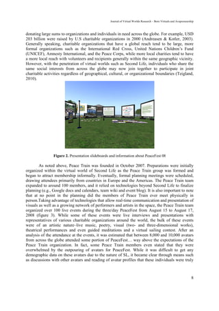Journal of Virtual Worlds Research - Born Virtuals and Avapreneurship



donating large sums to organizations and individuals in need across the globe. For example, USD
203 billion were raised by U.S charitable organizations in 2000 (Andreasen & Kotler, 2003).
Generally speaking, charitable organizations that have a global reach tend to be large, more
formal organizations such as the International Red Cross, United Nations Children’s Fund
(UNICEF), Amnesty International, and the Peace Corps, while more local charities tend to have
a more local reach with volunteers and recipients generally within the same geographic vicinity.
However, with the penetration of virtual worlds such as Second Life, individuals who share the
same social interests from across the globe may now join together to participate in joint
charitable activities regardless of geographical, cultural, or organizational boundaries (Teigland,
2010).




                Figure 2. Presentation slideboards and information about PeaceFest 08

        As noted above, Peace Train was founded in October 2007. Preparations were initially
organized within the virtual world of Second Life as the Peace Train group was formed and
began to attract membership informally. Eventually, formal planning meetings were scheduled,
drawing attendees primarily from countries in Europe and the Americas. The Peace Train team
expanded to around 100 members, and it relied on technologies beyond Second Life to finalize
planning (e.g., Google docs and calendars, team wiki and event blog). It is also important to note
that at no point in the planning did the members of Peace Train ever meet physically in
person.Taking advantage of technologies that allow real-time communication and presentation of
visuals as well as a growing network of performers and artists in the space, the Peace Train team
organized over 100 live events during the three/day PeaceFest from August 15 to August 17,
2008 (figure 3). While some of these events were live interviews and presentations with
representatives of various charitable organizations around the world, the bulk of these events
were of an artistic nature–live music, poetry, visual (two- and three-dimensional works),
theatrical performances and even guided meditations and a virtual sailing contest. After an
analysis of the attendance at the events, it was estimated that between 8,000 and 10,000 avatars
from across the globe attended some portion of PeaceFest… way above the expectations of the
Peace Train organization. In fact, some Peace Train members even stated that they were
overwhelmed by the outpouring of avatars for PeaceFest. While it was difficult to get any
demographic data on these avatars due to the nature of SL, it became clear through means such
as discussions with other avatars and reading of avatar profiles that these individuals were truly



                                                                                                                     8
 
