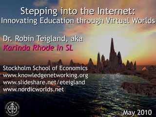Stepping into the Internet: Innovating Education through Virtual Worlds Dr. Robin Teigland, aka Karinda Rhode in SL Stockholm School of Economics www.knowledgenetworking.org www.slideshare.net/eteigland www.nordicworlds.net May 2010 