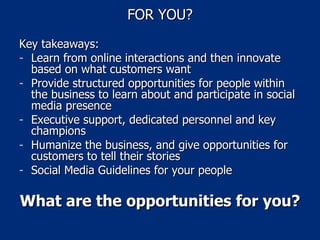 FOR YOU? Key takeaways: Learn from online interactions and then innovate based on what customers want Provide structured opportunities for people within the business to learn about and participate in social media presence Executive support, dedicated personnel and key champions Humanize the business, and give opportunities for customers to tell their stories Social Media Guidelines for your people What are the opportunities for you? 