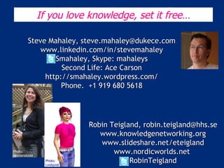 Robin Teigland, robin.teigland@hhs.se www.knowledgenetworking.org www.slideshare.net/eteigland www.nordicworlds.net  RobinTeigland Photo: Lindholm, Metro Photo: Nordenskiöld Photo: Lindqvist If you love knowledge, set it free… Steve Mahaley, steve.mahaley@dukece.com www.linkedin.com/in/stevemahaley Smahaley, Skype: mahaleys Second Life: Ace Carson http://smahaley.wordpress.com/ Phone.  +1 919 680 5618 