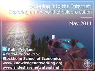 Stepping into the Internet: Exploring a new world of value-creation------May 2011,[object Object],RobinTeigland,[object Object],Karinda Rhode in SL,[object Object],Stockholm School of Economics,[object Object],www.knowledgenetworking.org,[object Object],www.slideshare.net/eteigland,[object Object]