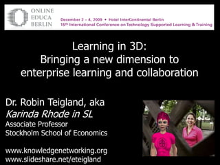 Learning in 3D:  Bringing a new dimension to enterprise learning and collaboration Dr. Robin Teigland, aka Karinda Rhode in SL Associate Professor Stockholm School of Economics www.knowledgenetworking.org www.slideshare.net/eteigland 