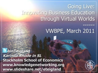 Going Live: Innovating Business Education through Virtual Worlds ------VWBPE, March 2011 RobinTeigland Karinda Rhode in SL Stockholm School of Economics www.knowledgenetworking.org www.slideshare.net/eteigland 