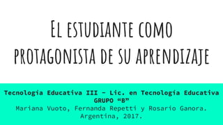 El estudiante como
protagonista de su aprendizaje
Tecnología Educativa III - Lic. en Tecnología Educativa
GRUPO “B”
Mariana Vuoto, Fernanda Repetti y Rosario Ganora.
Argentina, 2017.
 