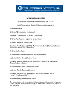 LATIN AMERICA CHAPTER
Buenos Aires Inaugural Event on Thursday, July 6, 2017
Hotel Faena (Martha Salotti 445, Buenos Aires, Argentina)
08:30 am Breakfast
09:00 am TEI Introduction / institutional
Speakers: TEI Executives Eli Dicker / Lionel Nobre
09:50 am Tax Reforms - Argentina - United States
Moderator: Alejandro Ramallo (DHL)
Speakers: Rodolfo Canese (KPMG) Martin Barreiro (Baker&McKenzie) Cristian
Rosso Alba (Rosso Alba & Asociados)
10:40 am Coffee Break
11:10 am BEPS - LATAM tendencies and implementation
Moderator: Carlos Rivero (Mercado Libre)
Speakers: Horacio Dinice (Deloitte) Juan Carlos Ferreiro (PWC) Guillermo
Teijeiro (Teijeiro & Ballone)
12:00 am Indirect Taxes - Argentinean Issues
Moderator: Tomás González (Unilever)
Speakers: Marcelo Nuñez (Perez Alati & Asociados) Florencia Misrahi
(Cargill) Ariel Becher (E&Y)
12:50 am Closing and Networking Lunch
The presentations with the exception of the introduction will be mainly in Spanish.
Please note that the event is exclusively for in-house tax professionals and will be
free of charge.
 