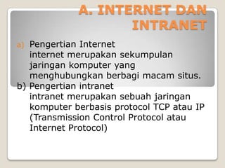 A. INTERNET DAN
                    INTRANET
a) Pengertian Internet
   internet merupakan sekumpulan
   jaringan komputer yang
   menghubungkan berbagi macam situs.
b) Pengertian intranet
   intranet merupakan sebuah jaringan
   komputer berbasis protocol TCP atau IP
   (Transmission Control Protocol atau
   Internet Protocol)
 