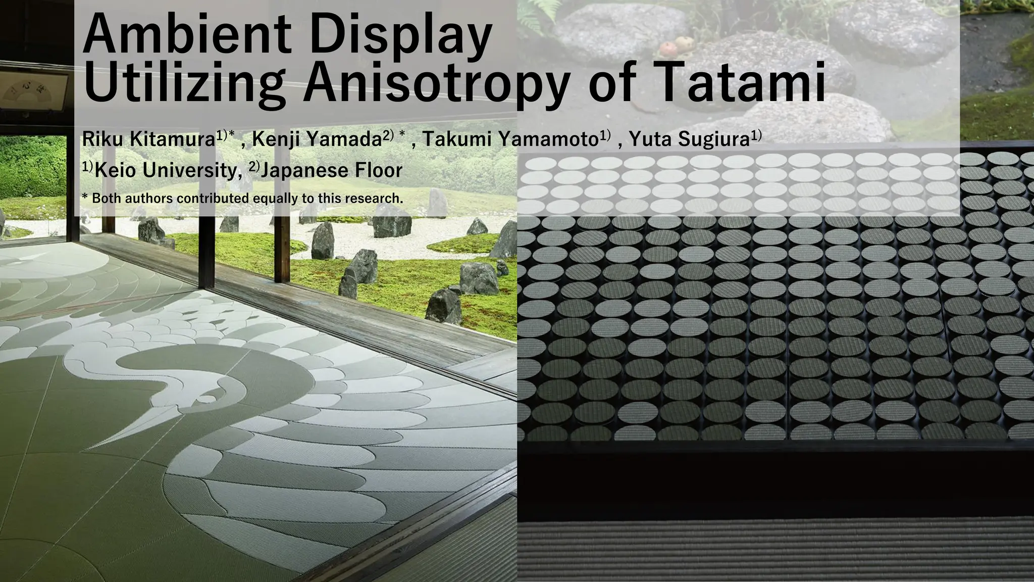 Ambient Display
Utilizing Anisotropy of Tatami
Riku Kitamura1)* , Kenji Yamada2) * , Takumi Yamamoto1) , Yuta Sugiura1)
1)Keio University, 2)Japanese Floor
* Both authors contributed equally to this research.
 