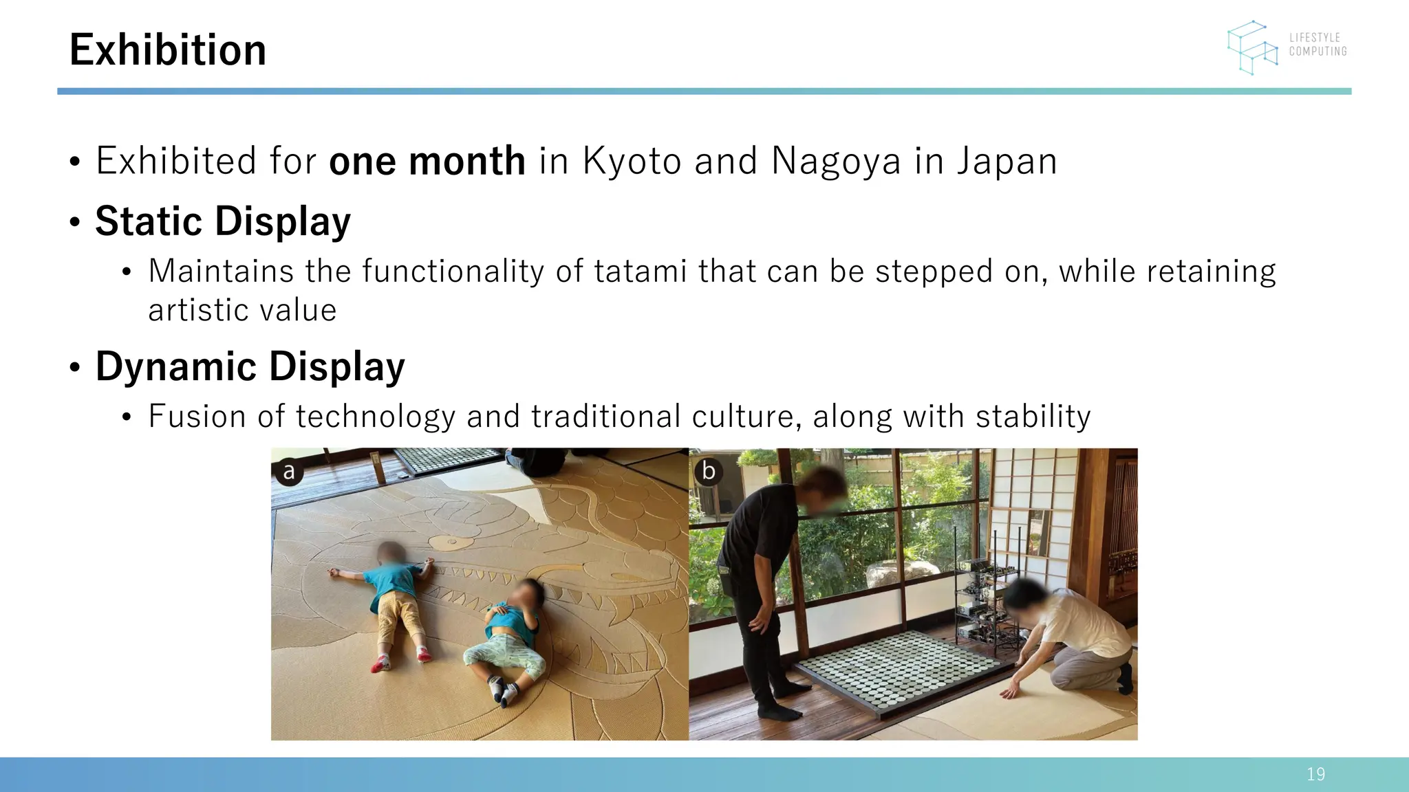 • Exhibited for one month in Kyoto and Nagoya in Japan
• Static Display
• Maintains the functionality of tatami that can be stepped on, while retaining
artistic value
• Dynamic Display
• Fusion of technology and traditional culture, along with stability
19
Exhibition
 