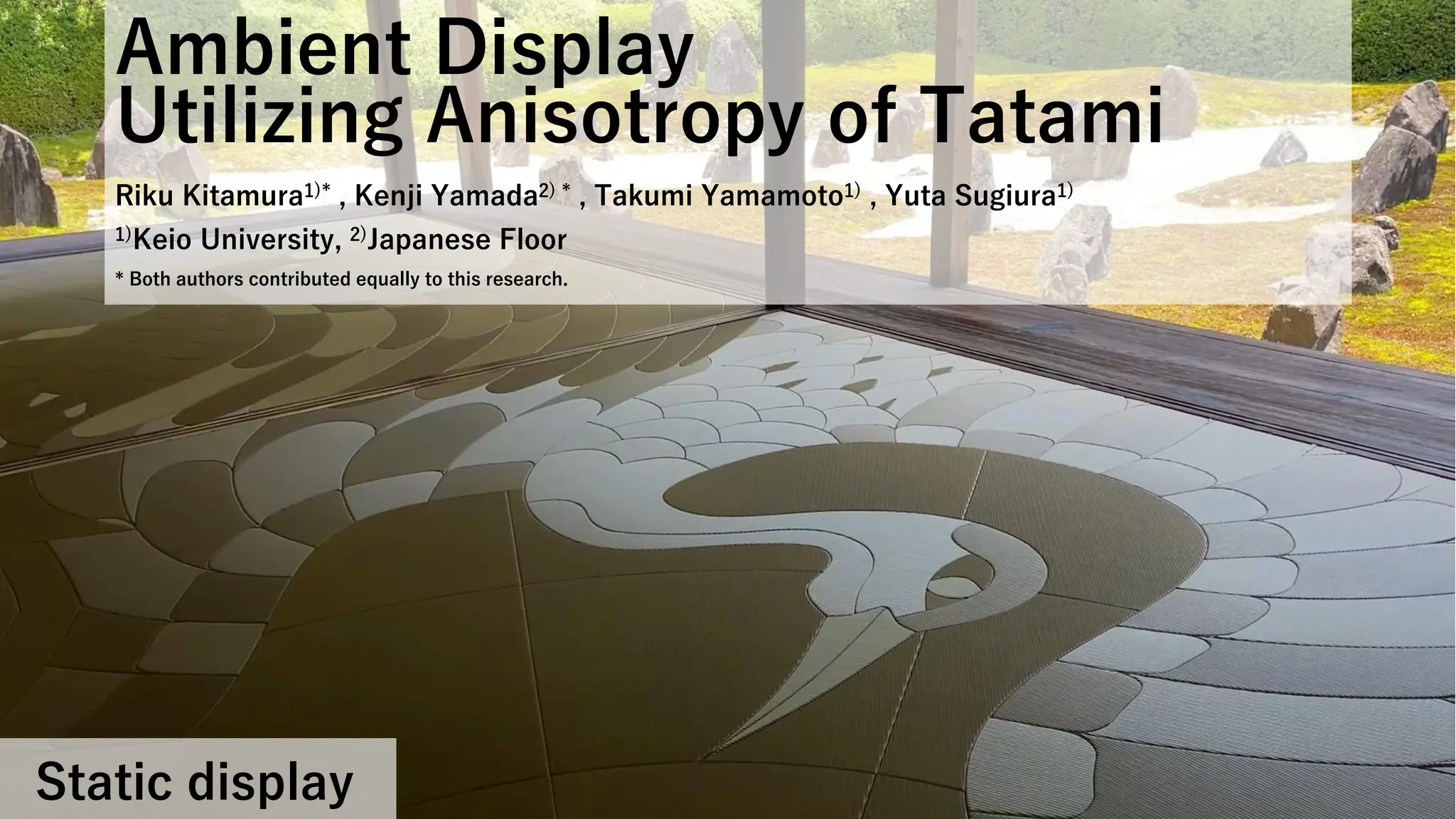 Ambient Display
Utilizing Anisotropy of Tatami
Riku Kitamura1)* , Kenji Yamada2) * , Takumi Yamamoto1) , Yuta Sugiura1)
1)Keio University, 2)Japanese Floor
* Both authors contributed equally to this research.
Static display
 