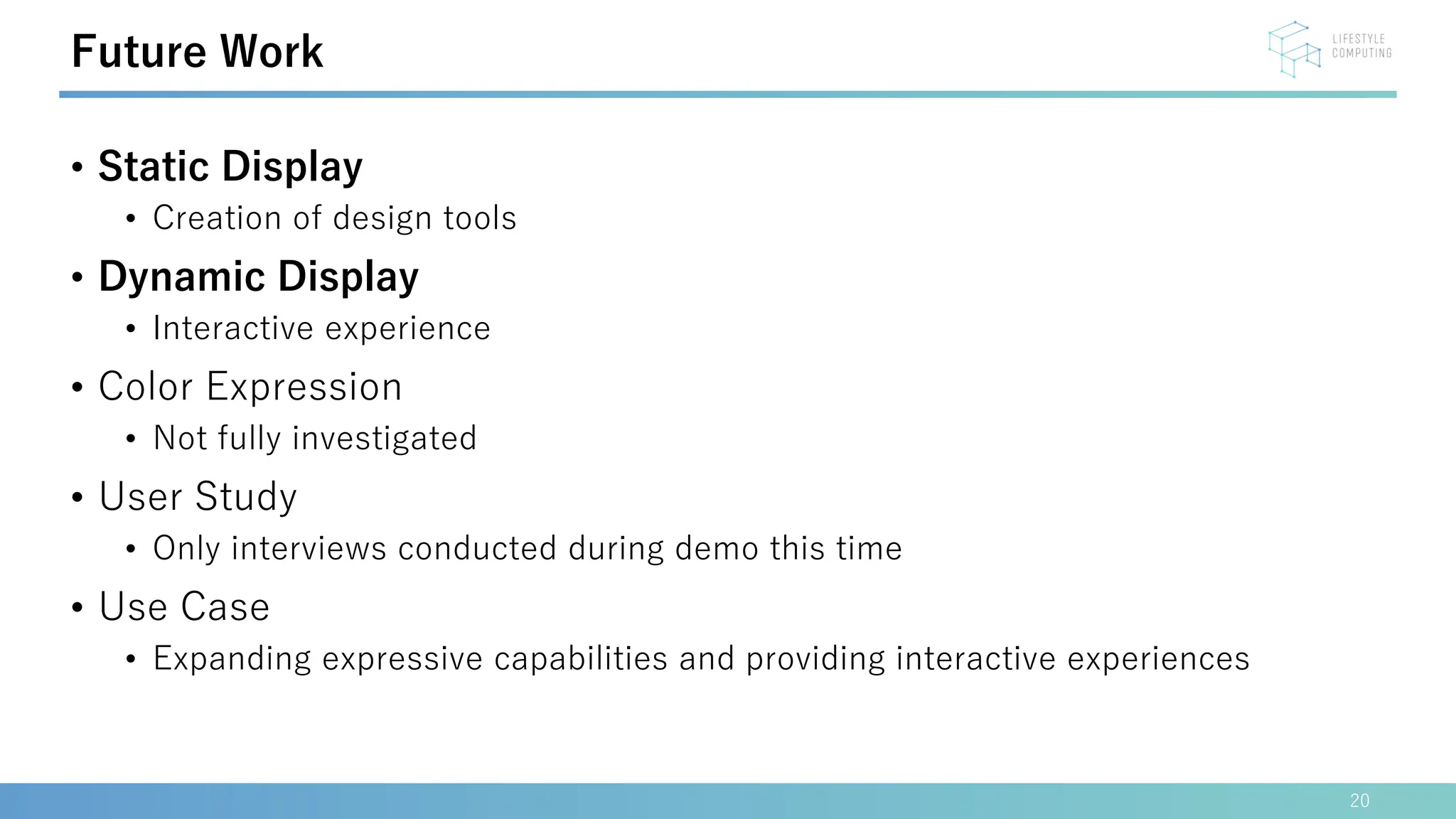 • Static Display
• Creation of design tools
• Dynamic Display
• Interactive experience
• Color Expression
• Not fully investigated
• User Study
• Only interviews conducted during demo this time
• Use Case
• Expanding expressive capabilities and providing interactive experiences
20
Future Work
 