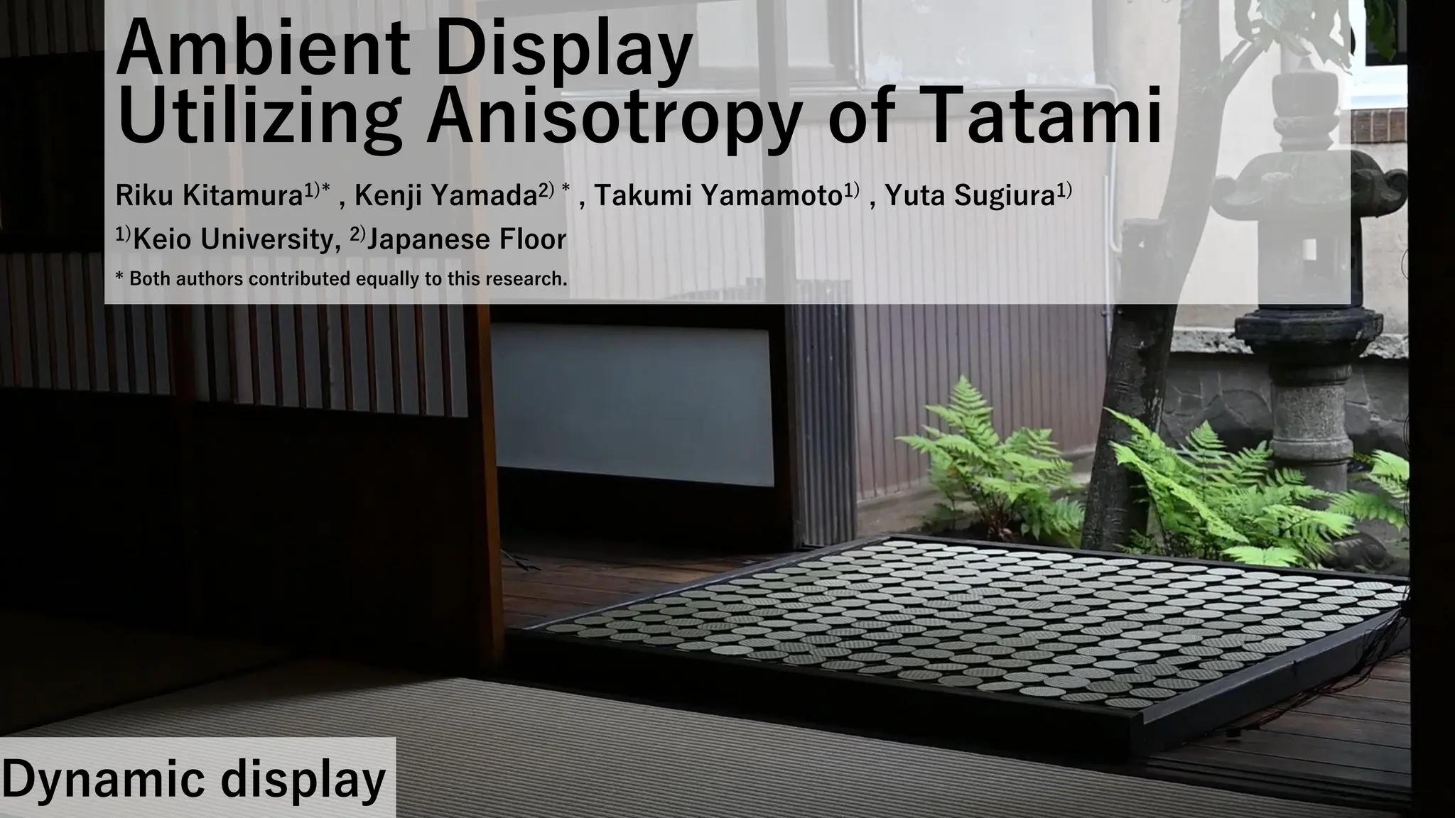 Ambient Display
Utilizing Anisotropy of Tatami
Riku Kitamura1)* , Kenji Yamada2) * , Takumi Yamamoto1) , Yuta Sugiura1)
1)Keio University, 2)Japanese Floor
* Both authors contributed equally to this research.
Dynamic display
 