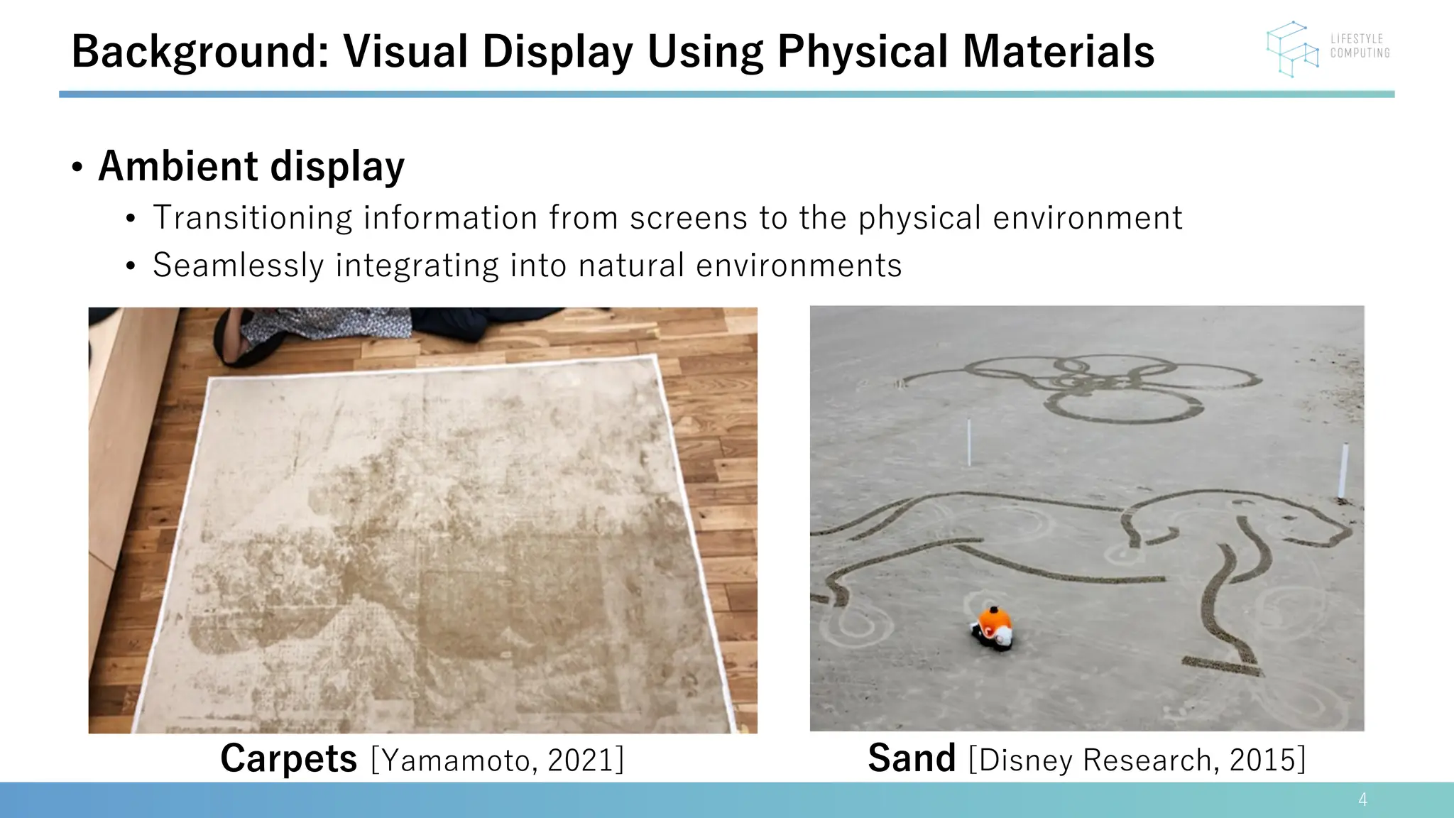 • Ambient display
• Transitioning information from screens to the physical environment
• Seamlessly integrating into natural environments
4
Background: Visual Display Using Physical Materials
Sand [Disney Research, 2015]
Carpets [Yamamoto, 2021]
 
