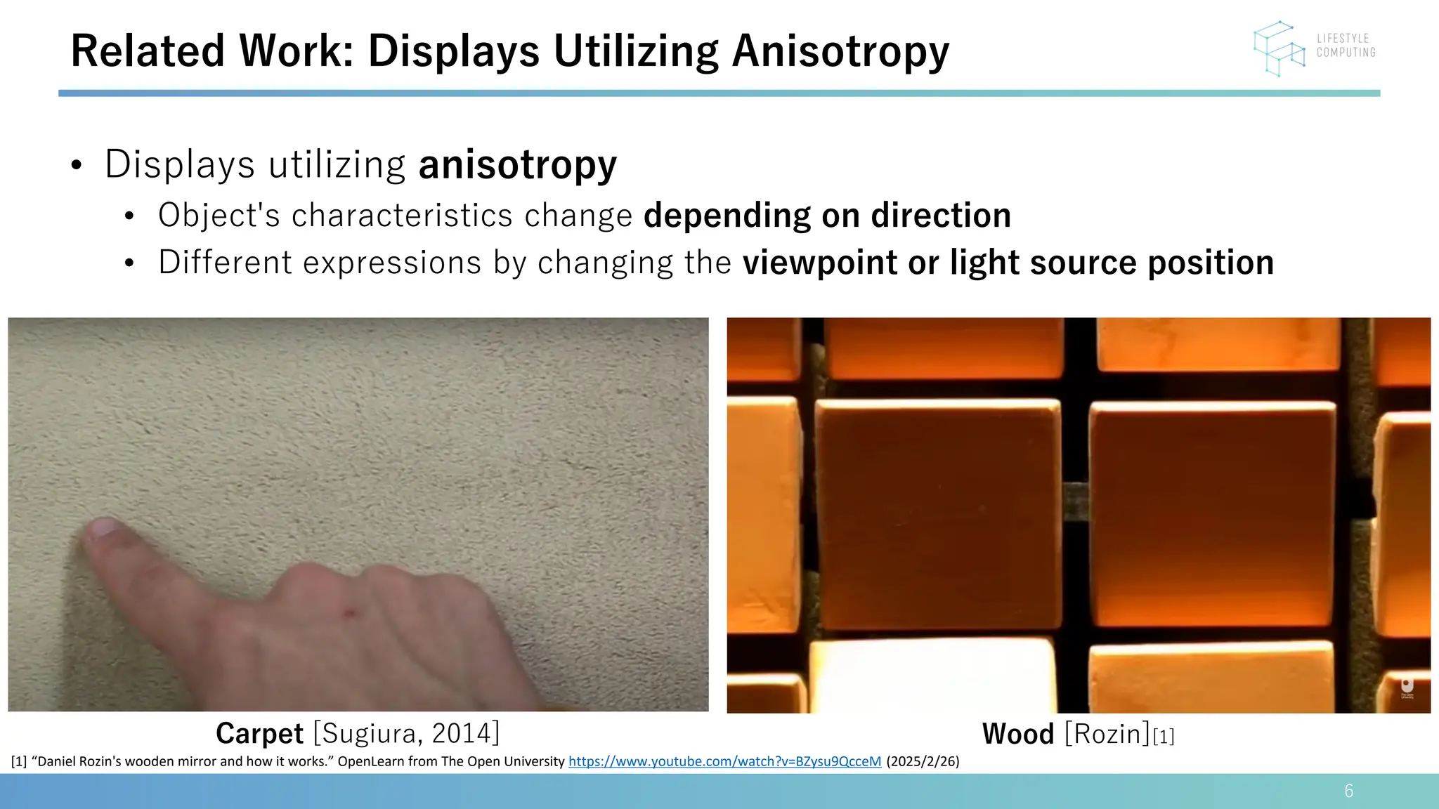 • Displays utilizing anisotropy
• Object's characteristics change depending on direction
• Different expressions by changing the viewpoint or light source position
6
Related Work: Displays Utilizing Anisotropy
Wood [Rozin][1]
Carpet [Sugiura, 2014]
[1] “Daniel Rozin's wooden mirror and how it works.” OpenLearn from The Open University https://www.youtube.com/watch?v=BZysu9QcceM (2025/2/26)
 