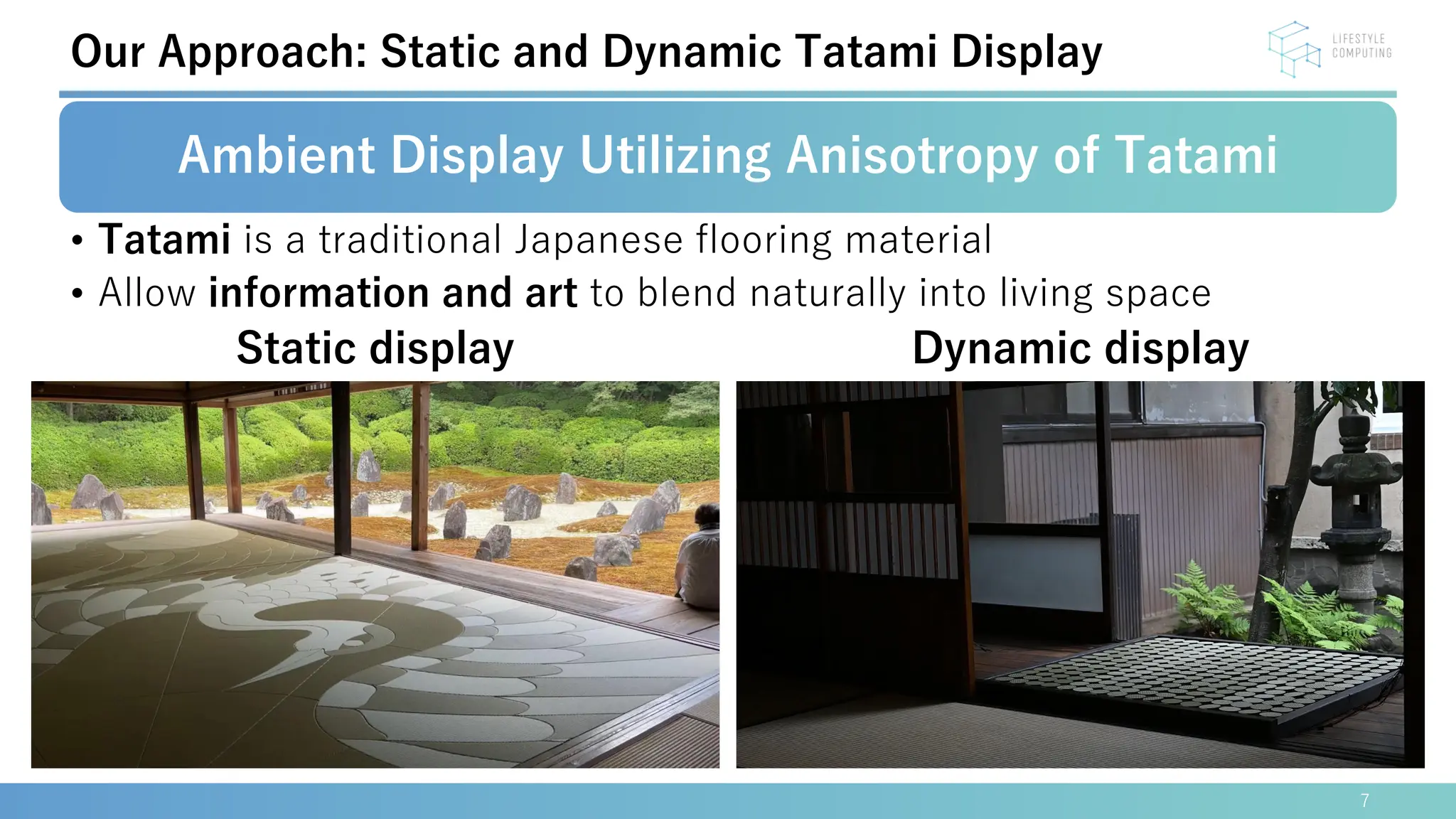 7
Our Approach: Static and Dynamic Tatami Display
Ambient Display Utilizing Anisotropy of Tatami
• Tatami is a traditional Japanese flooring material
• Allow information and art to blend naturally into living space
Static display Dynamic display
 
