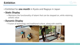 • Exhibited for one month in Kyoto and Nagoya in Japan
• Static Display
• Maintains the functionality of tatami that can be stepped on, while retaining
artistic value
• Dynamic Display
• Fusion of technology and traditional culture, along with stability
19
Exhibition
 