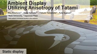 Ambient Display
Utilizing Anisotropy of Tatami
Riku Kitamura1)* , Kenji Yamada2) * , Takumi Yamamoto1) , Yuta Sugiura1)
1)Keio University, 2)Japanese Floor
* Both authors contributed equally to this research.
Static display
 
