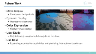 • Static Display
• Creation of design tools
• Dynamic Display
• Interactive experience
• Color Expression
• Not fully investigated
• User Study
• Only interviews conducted during demo this time
• Use Case
• Expanding expressive capabilities and providing interactive experiences
21
Future Work
 