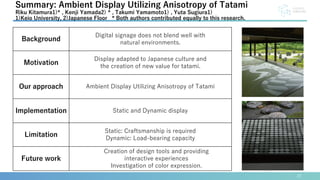 22
Summary: Ambient Display Utilizing Anisotropy of Tatami
Riku Kitamura1)* , Kenji Yamada2) * , Takumi Yamamoto1) , Yuta Sugiura1)
1)Keio University, 2)Japanese Floor * Both authors contributed equally to this research.
Background
Digital signage does not blend well with
natural environments.
Motivation
Display adapted to Japanese culture and
the creation of new value for tatami.
Our approach Ambient Display Utilizing Anisotropy of Tatami
Implementation Static and Dynamic display
Limitation
Static: Craftsmanship is required
Dynamic: Load-bearing capacity
Future work
Creation of design tools and providing
interactive experiences
Investigation of color expression.
 