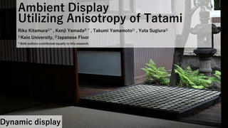 Ambient Display
Utilizing Anisotropy of Tatami
Riku Kitamura1)* , Kenji Yamada2) * , Takumi Yamamoto1) , Yuta Sugiura1)
1)Keio University, 2)Japanese Floor
* Both authors contributed equally to this research.
Dynamic display
 