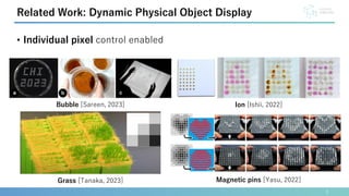 • Individual pixel control enabled
5
Related Work: Dynamic Physical Object Display
Magnetic pins [Yasu, 2022]
Bubble [Sareen, 2023]
Grass [Tanaka, 2023]
Ion [Ishii, 2022]
 