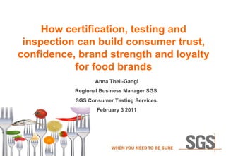 How certification, testing and inspection can build consumer trust, confidence, brand strength and loyalty for food brands Anna Theil-Gangl Regional Business Manager SGS  SGS Consumer Testing Services. February 3 2011 