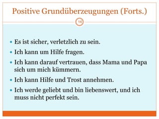 Positive Grundüberzeugungen (Forts.)
 Es ist sicher, verletzlich zu sein.
 Ich kann um Hilfe fragen.
 Ich kann darauf vertrauen, dass Mama und Papa
sich um mich kümmern.
 Ich kann Hilfe und Trost annehmen.
 Ich werde geliebt und bin liebenswert, und ich
muss nicht perfekt sein.
14
 