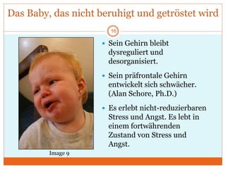 Das Baby, das nicht beruhigt und getröstet wird
 Sein Gehirn bleibt
dysreguliert und
desorganisiert.
 Sein präfrontale Gehirn
entwickelt sich schwächer.
(Alan Schore, Ph.D.)
 Es erlebt nicht-reduzierbaren
Stress und Angst. Es lebt in
einem fortwährenden
Zustand von Stress und
Angst.
Image 9
16
 