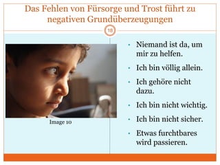 Das Fehlen von Fürsorge und Trost führt zu
negativen Grundüberzeugungen
• Niemand ist da, um
mir zu helfen.
• Ich bin völlig allein.
• Ich gehöre nicht
dazu.
• Ich bin nicht wichtig.
• Ich bin nicht sicher.
• Etwas furchtbares
wird passieren.
Image 10
18
 