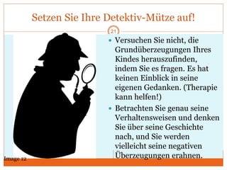 Setzen Sie Ihre Detektiv-Mütze auf!
21
 Versuchen Sie nicht, die
Grundüberzeugungen Ihres
Kindes herauszufinden,
indem Sie es fragen. Es hat
keinen Einblick in seine
eigenen Gedanken. (Therapie
kann helfen!)
 Betrachten Sie genau seine
Verhaltensweisen und denken
Sie über seine Geschichte
nach, und Sie werden
vielleicht seine negativen
Überzeugungen erahnen.Image 12
 
