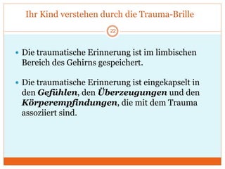 Ihr Kind verstehen durch die Trauma-Brille
 Die traumatische Erinnerung ist im limbischen
Bereich des Gehirns gespeichert.
 Die traumatische Erinnerung ist eingekapselt in
den Gefühlen, den Überzeugungen und den
Körperempfindungen, die mit dem Trauma
assoziiert sind.
22
 