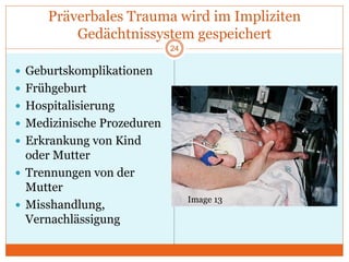 Präverbales Trauma wird im Impliziten
Gedächtnissystem gespeichert
 Geburtskomplikationen
 Frühgeburt
 Hospitalisierung
 Medizinische Prozeduren
 Erkrankung von Kind
oder Mutter
 Trennungen von der
Mutter
 Misshandlung,
Vernachlässigung
24
Image 13
 
