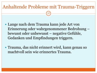 Anhaltende Probleme mit Trauma-Triggern
 Lange nach dem Trauma kann jede Art von
Erinnerung oder wahrgenommener Bedrohung –
bewusst oder unbewusst – negative Gefühle,
Gedanken und Empfindungen triggern.
 Trauma, das nicht erinnert wird, kann genau so
machtvoll sein wie erinnertes Trauma.
27
 