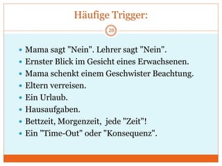 Häufige Trigger:
 Mama sagt "Nein". Lehrer sagt "Nein".
 Ernster Blick im Gesicht eines Erwachsenen.
 Mama schenkt einem Geschwister Beachtung.
 Eltern verreisen.
 Ein Urlaub.
 Hausaufgaben.
 Bettzeit, Morgenzeit, jede "Zeit"!
 Ein "Time-Out" oder "Konsequenz".
28
 
