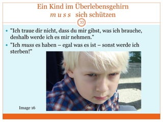 Ein Kind im Überlebensgehirn
m u s s sich schützen
 "Ich traue dir nicht, dass du mir gibst, was ich brauche,
deshalb werde ich es mir nehmen."
 "Ich muss es haben – egal was es ist – sonst werde ich
sterben!"
Image 16
33
 