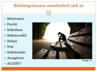 Bindungstrauma manifestiert sich in
 Misstrauen
 Furcht
 Selbsthass
 Selbstzweifel
 Scham
 Wut
 Selbstschutz
 Ausagieren
 ALLEIN !
Image 17
34
 