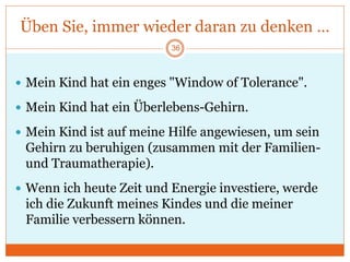 Üben Sie, immer wieder daran zu denken …
 Mein Kind hat ein enges "Window of Tolerance".
 Mein Kind hat ein Überlebens-Gehirn.
 Mein Kind ist auf meine Hilfe angewiesen, um sein
Gehirn zu beruhigen (zusammen mit der Familien-
und Traumatherapie).
 Wenn ich heute Zeit und Energie investiere, werde
ich die Zukunft meines Kindes und die meiner
Familie verbessern können.
36
 
