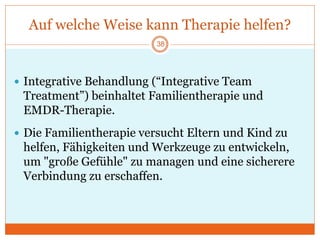Auf welche Weise kann Therapie helfen?
38
 Integrative Behandlung (“Integrative Team
Treatment”) beinhaltet Familientherapie und
EMDR-Therapie.
 Die Familientherapie versucht Eltern und Kind zu
helfen, Fähigkeiten und Werkzeuge zu entwickeln,
um "große Gefühle" zu managen und eine sicherere
Verbindung zu erschaffen.
 