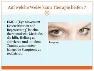Auf welche Weise kann Therapie helfen ?
39
 EMDR (Eye Movement
Desensitization and
Reprocessing) ist eine
therapeutische Methode,
die hilft, Heilung zu
aktivieren und mit dem
Trauma zusammen-
hängende Symptome zu
reduzieren.
Image 19
 
