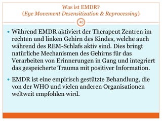 Was ist EMDR?
(Eye Movement Desensitization & Reprocessing)
40
 Während EMDR aktiviert der Therapeut Zentren im
rechten und linken Gehirn des Kindes, welche auch
während des REM-Schlafs aktiv sind. Dies bringt
natürliche Mechanismen des Gehirns für das
Verarbeiten von Erinnerungen in Gang und integriert
das gespeicherte Trauma mit positiver Information.
 EMDR ist eine empirisch gestützte Behandlung, die
von der WHO und vielen anderen Organisationen
weltweit empfohlen wird.
 