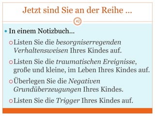 Jetzt sind Sie an der Reihe …
 In einem Notizbuch…
Listen Sie die besorgniserregenden
Verhaltensweisen Ihres Kindes auf.
Listen Sie die traumatischen Ereignisse,
große und kleine, im Leben Ihres Kindes auf.
Überlegen Sie die Negativen
Grundüberzeugungen Ihres Kindes.
Listen Sie die Trigger Ihres Kindes auf.
42
 