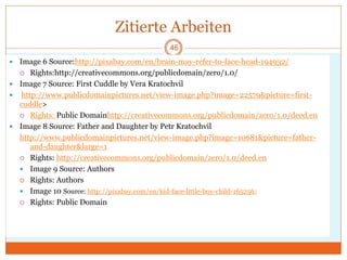 Zitierte Arbeiten
 Image 6 Source:http://pixabay.com/en/brain-may-refer-to-face-head-194932/
 Rights:http://creativecommons.org/publicdomain/zero/1.0/
 Image 7 Source: First Cuddle by Vera Kratochvil
 http://www.publicdomainpictures.net/view-image.php?image=22579&picture=first-
cuddle>
 Rights: Public Domainhttp://creativecommons.org/publicdomain/zero/1.0/deed.en
 Image 8 Source: Father and Daughter by Petr Kratochvil
http://www.publicdomainpictures.net/view-image.php?image=10681&picture=father-
and-daughter&large=1
 Rights: http://creativecommons.org/publicdomain/zero/1.0/deed.en
 Image 9 Source: Authors
 Rights: Authors
 Image 10 Source: http://pixabay.com/en/kid-face-little-boy-child-165256/
 Rights: Public Domain
46
 