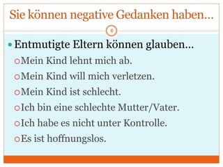Sie können negative Gedanken haben…
Entmutigte Eltern können glauben…
Mein Kind lehnt mich ab.
Mein Kind will mich verletzen.
Mein Kind ist schlecht.
Ich bin eine schlechte Mutter/Vater.
Ich habe es nicht unter Kontrolle.
Es ist hoffnungslos.
6
 