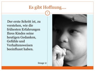 Es gibt Hoffnung….
Der erste Schritt ist, zu
verstehen, wie die
frühesten Erfahrungen
Ihres Kindes seine
heutigen Gedanken,
Gefühle und
Verhaltensweisen
beeinflusst haben.
7
Image 2
 