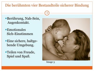 Die berühmten vier Bestandteile sicherer Bindung
Berührung, Nah-Sein,
Augenkontakt.
Emotionales
Sich-Einstimmen
Eine sichere, haltge-
bende Umgebung.
Teilen von Freude,
Spiel und Spaß.
Image 3
8
 