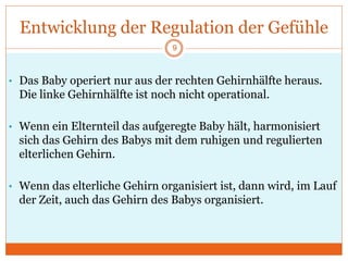 Entwicklung der Regulation der Gefühle
• Das Baby operiert nur aus der rechten Gehirnhälfte heraus.
Die linke Gehirnhälfte ist noch nicht operational.
• Wenn ein Elternteil das aufgeregte Baby hält, harmonisiert
sich das Gehirn des Babys mit dem ruhigen und regulierten
elterlichen Gehirn.
• Wenn das elterliche Gehirn organisiert ist, dann wird, im Lauf
der Zeit, auch das Gehirn des Babys organisiert.
9
 
