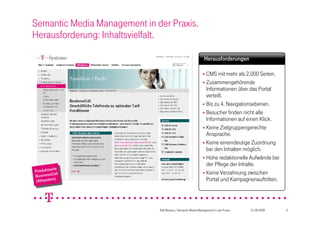 Semantic Media Management in der Praxis.
Herausforderung: Inhaltsvielfalt.

                                                               Herausforderungen

                                                               CMS mit mehr als 2.000 Seiten.
                                                               Zusammengehörende
                                                                Informationen über das Portal
                                                                verteilt.
                                                               Bis zu 4. Navigationsebenen.
                                                               Besucher finden nicht alle
                                                                Informationen auf einen Klick.
                                                               Keine Zielgruppengerechte
                                                                Ansprache.
                                                               Keine eineindeutige Zuordnung
                                                                bei den Inhalten möglich.
                                                               Hohe redaktionelle Aufwände bei
                                                                der Pflege der Inhalte.
             e
  roduktseit e
PProduktseitll                                                 Keine Verzahnung zwischen
   usinessCa
BBusinessCall
      system).
 (Altltsystem).                                                 Portal und Kampagnenauftritten.
   (A




                              Ralf Backes / Semantic Media Management in der Praxis   01.09.2009   3
 