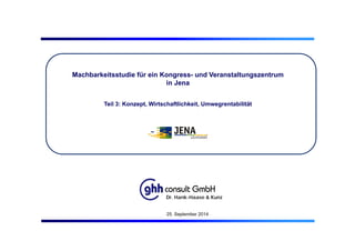 Machbarkeitsstudie für ein Kongress- und Veranstaltungszentrum
in Jena
Teil 3: Konzept, Wirtschaftlichkeit, Umwegrentabilität
Dr. Hank-Haase & Kunz
25. September 2014
 