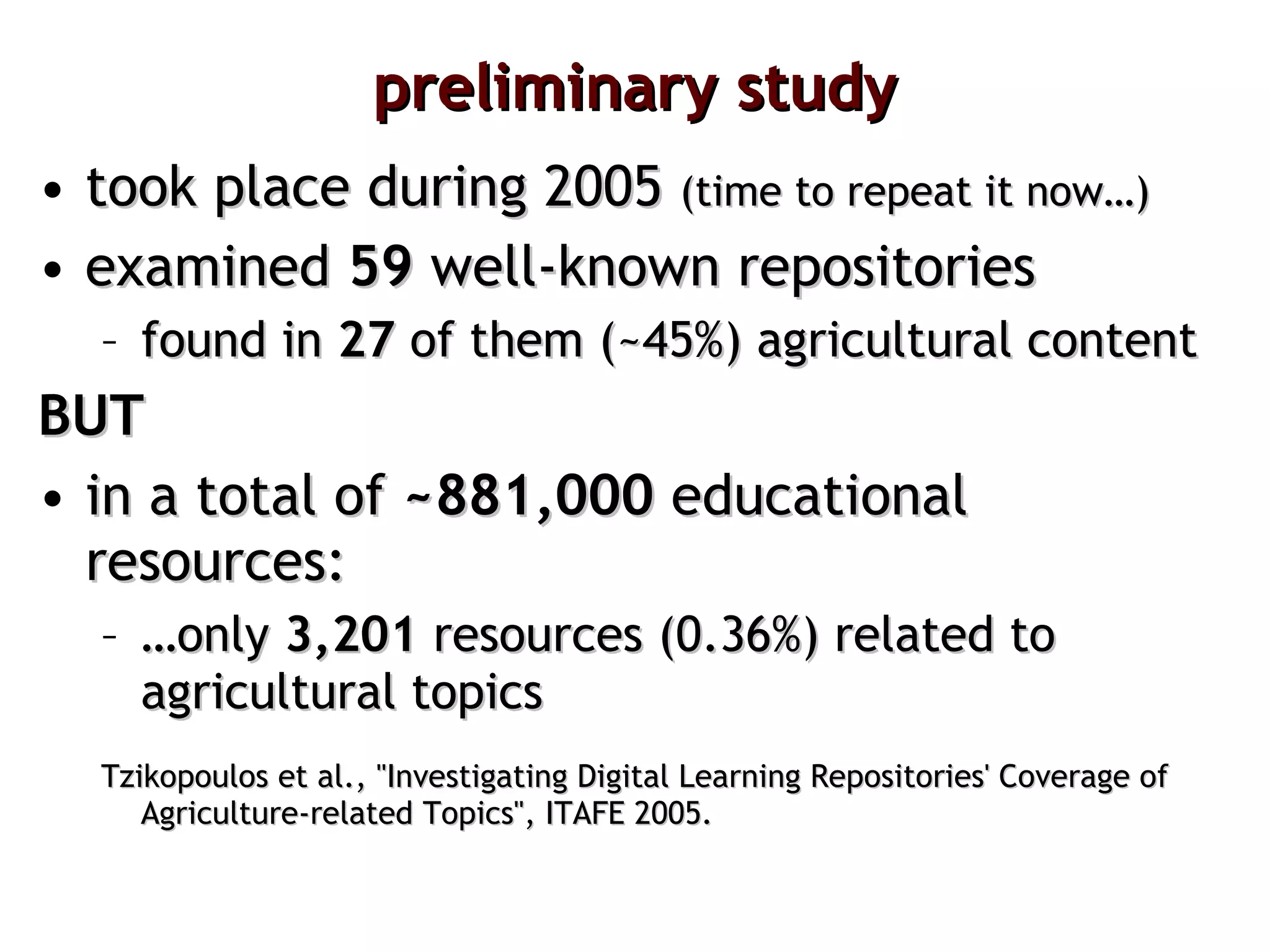 preliminary study took place during 2005  (time to repeat it now…) examined  59  well-known repositories found in  27   of them (~45%) agricultural content BUT in a total of  ~881,000  educational resources: … only  3,201  resources (0.36%) related to agricultural topics Tzikopoulos et al., "Investigating Digital Learning Repositories' Coverage of Agriculture-related Topics", ITAFE 2005. 